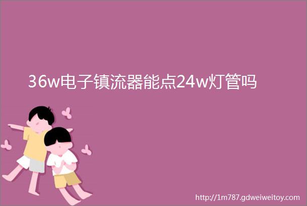 36w电子镇流器能点24w灯管吗